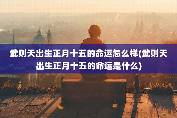 武则天出生正月十五的命运怎么样(武则天出生正月十五的命运是什么)