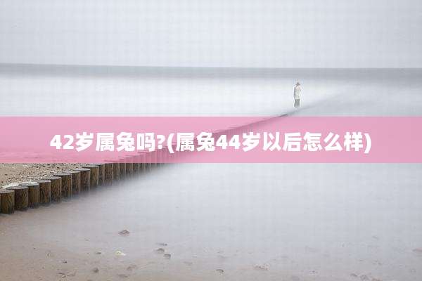 42岁属兔吗?(属兔44岁以后怎么样)