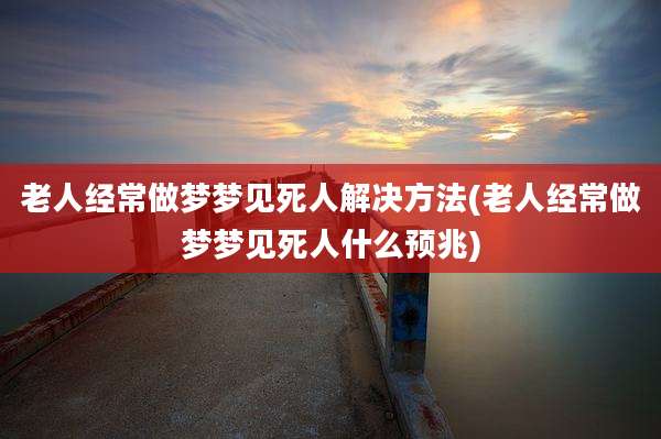 老人经常做梦梦见死人解决方法(老人经常做梦梦见死人什么预兆)