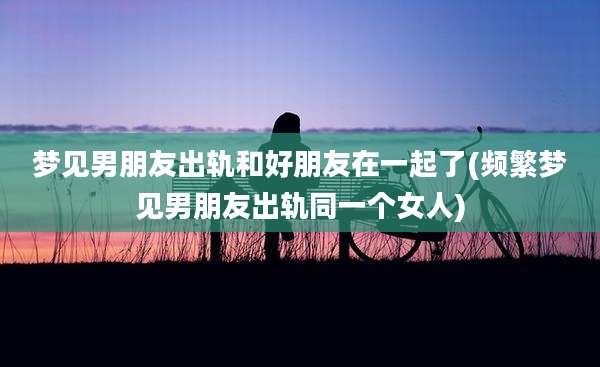 梦见男朋友出轨和好朋友在一起了(频繁梦见男朋友出轨同一个女人)