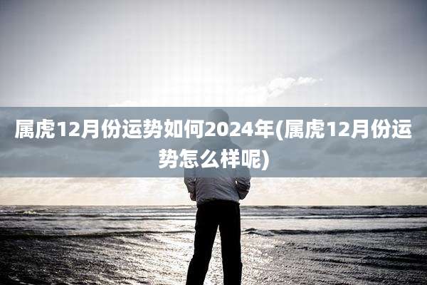 属虎12月份运势如何2024年(属虎12月份运势怎么样呢)