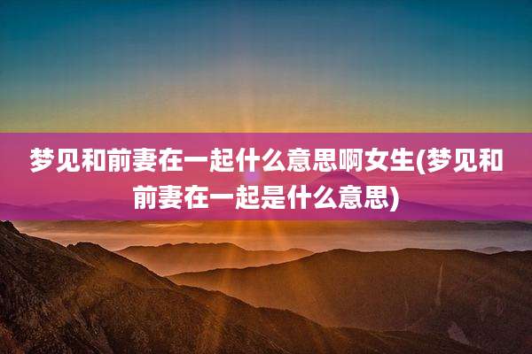 梦见和前妻在一起什么意思啊女生(梦见和前妻在一起是什么意思)