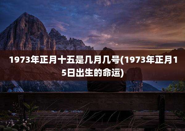 1973年正月十五是几月几号(1973年正月15日出生的命运)