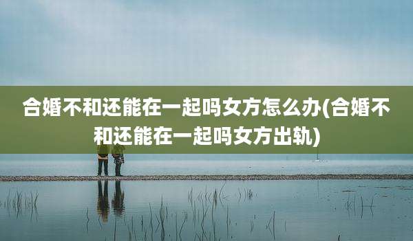 合婚不和还能在一起吗女方怎么办(合婚不和还能在一起吗女方出轨)