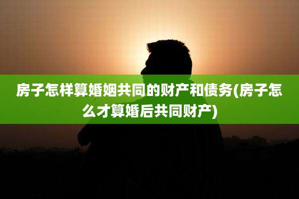 房子怎样算婚姻共同的财产和债务(房子怎么才算婚后共同财产)