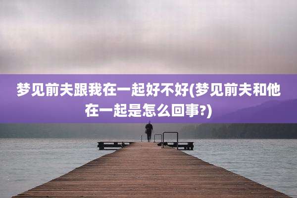 梦见前夫跟我在一起好不好(梦见前夫和他在一起是怎么回事?)