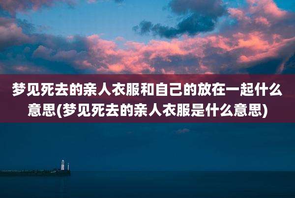 梦见死去的亲人衣服和自己的放在一起什么意思(梦见死去的亲人衣服是什么意思)