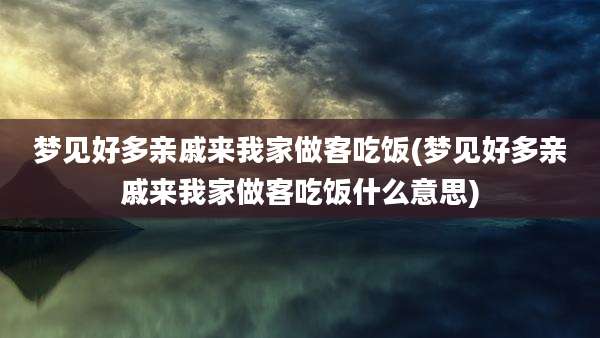 梦见好多亲戚来我家做客吃饭(梦见好多亲戚来我家做客吃饭什么意思)