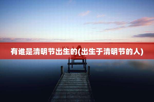有谁是清明节出生的(出生于清明节的人)