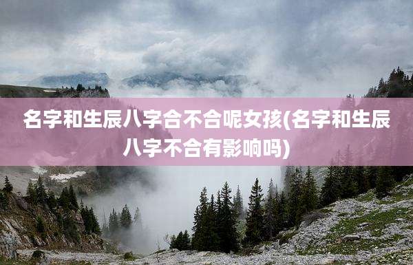 名字和生辰八字合不合呢女孩(名字和生辰八字不合有影响吗)