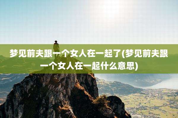 梦见前夫跟一个女人在一起了(梦见前夫跟一个女人在一起什么意思)