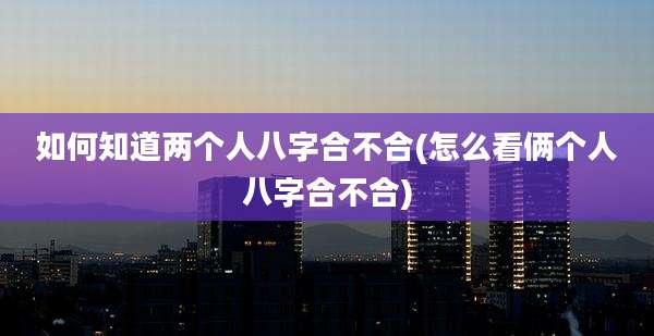 如何知道两个人八字合不合(怎么看俩个人八字合不合)