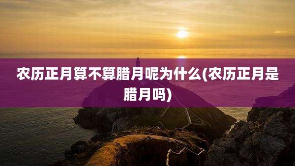 农历正月算不算腊月呢为什么(农历正月是腊月吗)