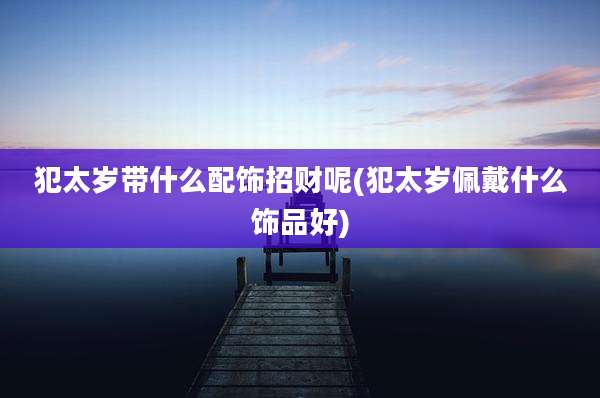 犯太岁带什么配饰招财呢(犯太岁佩戴什么饰品好)