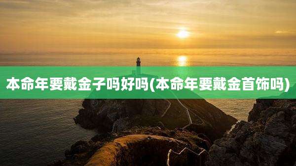 本命年要戴金子吗好吗(本命年要戴金首饰吗)