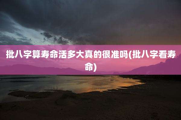 批八字算寿命活多大真的很准吗(批八字看寿命)