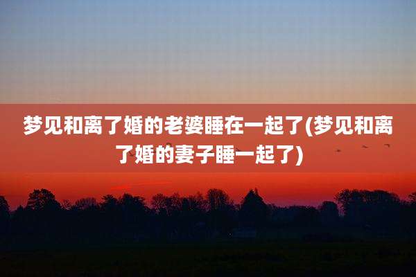 梦见和离了婚的老婆睡在一起了(梦见和离了婚的妻子睡一起了)