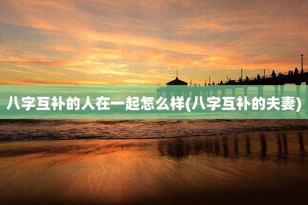 八字互补的人在一起怎么样(八字互补的夫妻)
