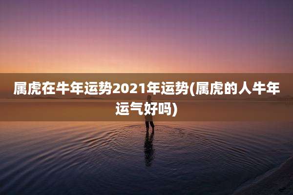 属虎在牛年运势2021年运势(属虎的人牛年运气好吗)