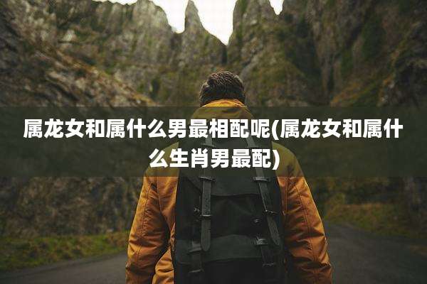 属龙女和属什么男最相配呢(属龙女和属什么生肖男最配)