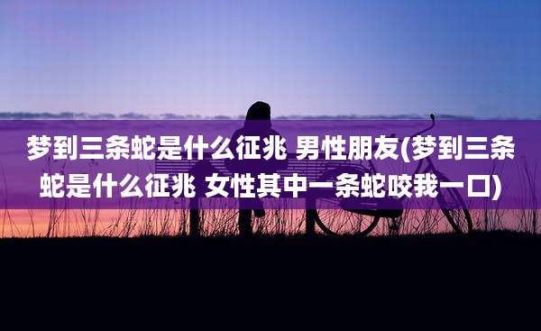 梦到三条蛇是什么征兆 男性朋友(梦到三条蛇是什么征兆 女性其中一条蛇咬我一口)
