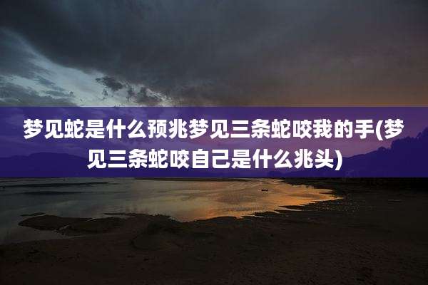 梦见蛇是什么预兆梦见三条蛇咬我的手(梦见三条蛇咬自己是什么兆头)