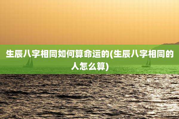 生辰八字相同如何算命运的(生辰八字相同的人怎么算)