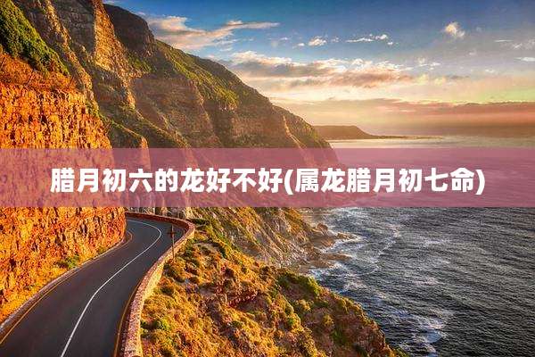 腊月初六的龙好不好(属龙腊月初七命)