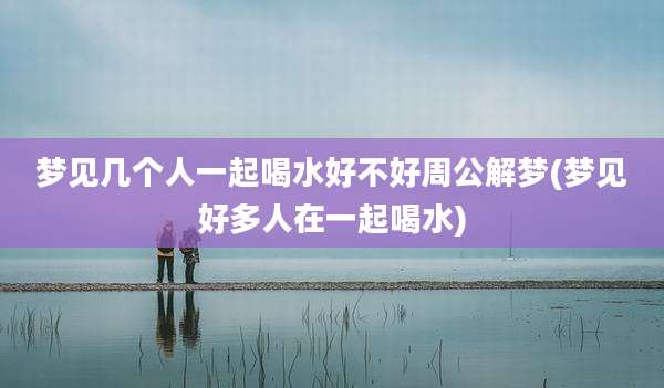 梦见几个人一起喝水好不好周公解梦(梦见好多人在一起喝水)