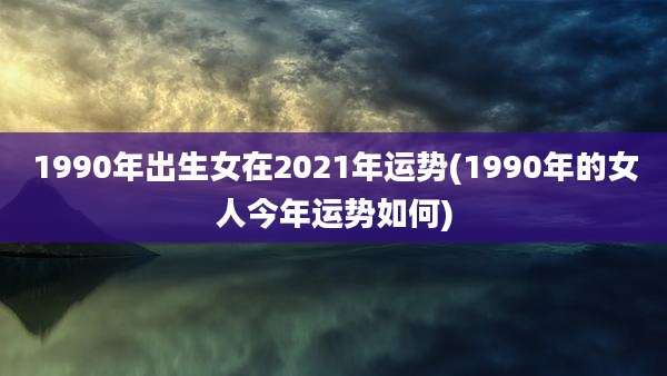 1990年出生女在2021年运势(1990年的女人今年运势如何)