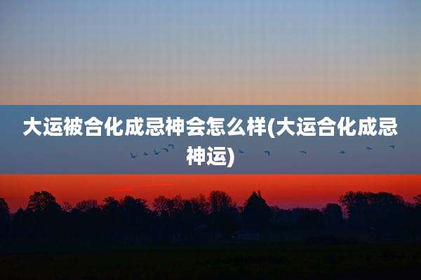大运被合化成忌神会怎么样(大运合化成忌神运)