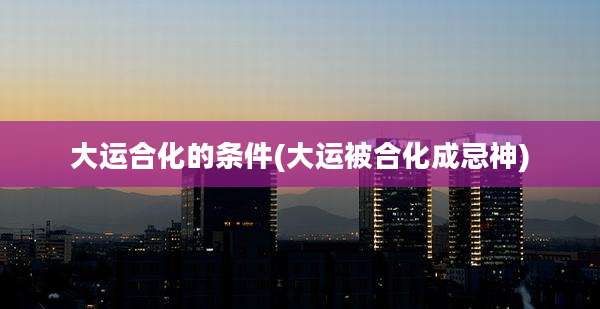 大运合化的条件(大运被合化成忌神)