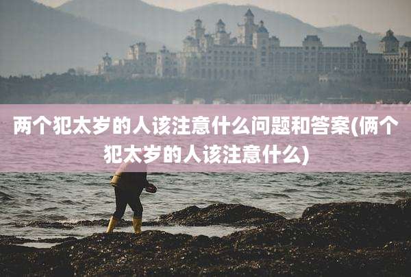 两个犯太岁的人该注意什么问题和答案(俩个犯太岁的人该注意什么)