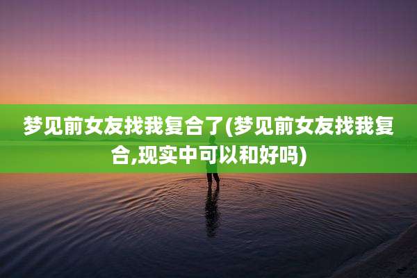 梦见前女友找我复合了(梦见前女友找我复合,现实中可以和好吗)