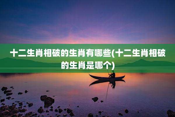 十二生肖相破的生肖有哪些(十二生肖相破的生肖是哪个)