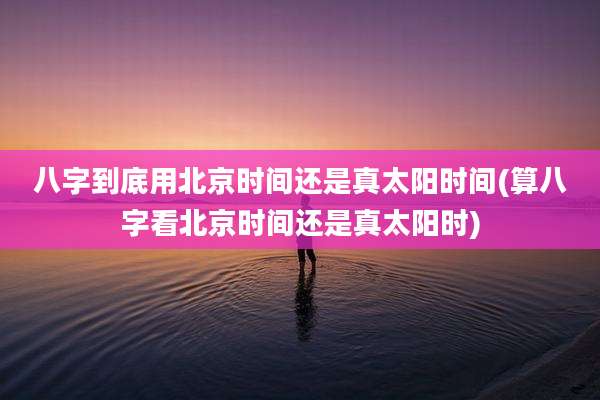 八字到底用北京时间还是真太阳时间(算八字看北京时间还是真太阳时)