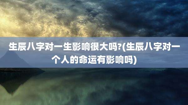 生辰八字对一生影响很大吗?(生辰八字对一个人的命运有影响吗)
