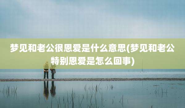 梦见和老公很恩爱是什么意思(梦见和老公特别恩爱是怎么回事)
