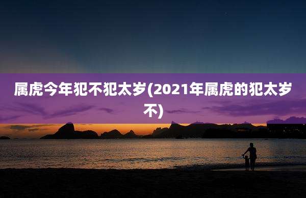 属虎今年犯不犯太岁(2021年属虎的犯太岁不)