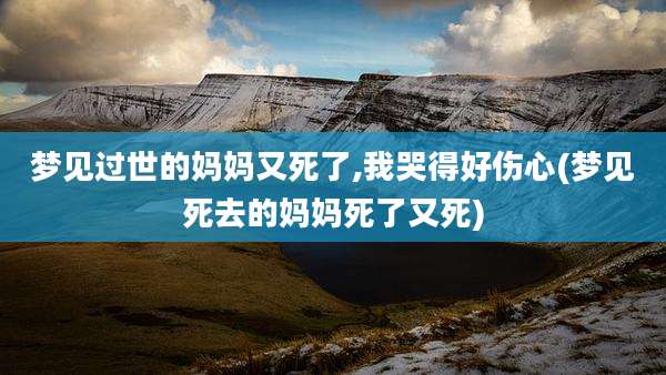 梦见过世的妈妈又死了,我哭得好伤心(梦见死去的妈妈死了又死)