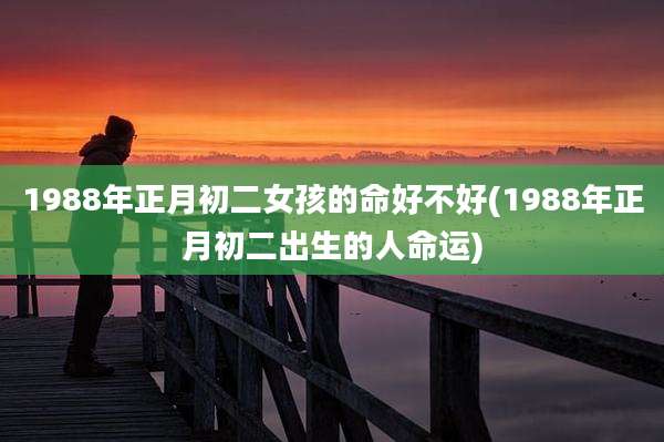 1988年正月初二女孩的命好不好(1988年正月初二出生的人命运)