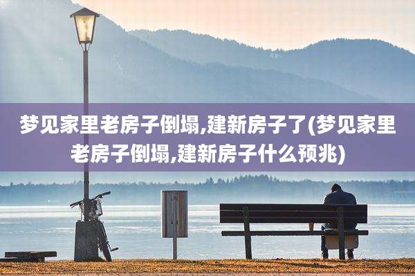 梦见家里老房子倒塌,建新房子了(梦见家里老房子倒塌,建新房子什么预兆)