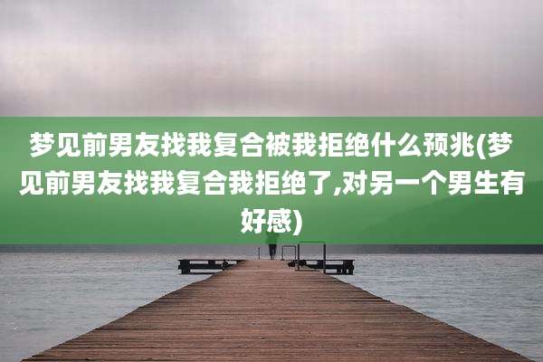 梦见前男友找我复合被我拒绝什么预兆(梦见前男友找我复合我拒绝了,对另一个男生有好感)