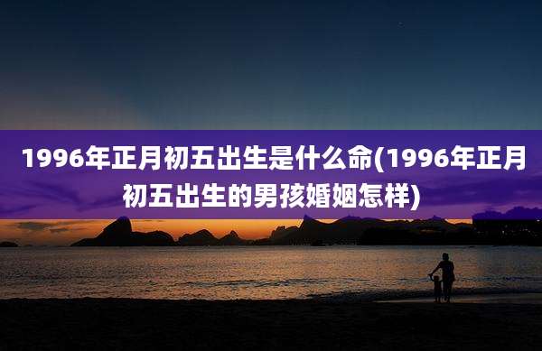 1996年正月初五出生是什么命(1996年正月初五出生的男孩婚姻怎样)