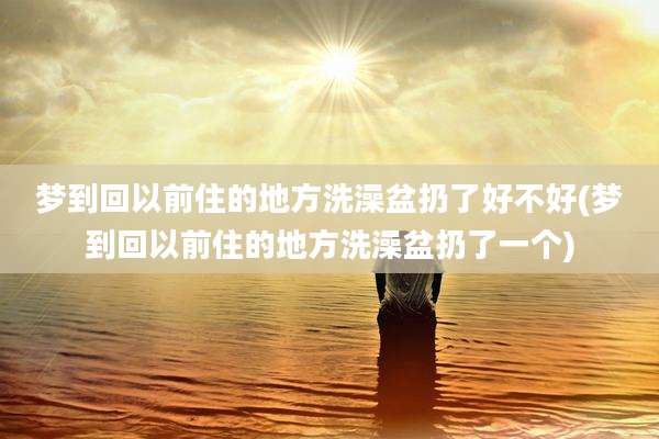 梦到回以前住的地方洗澡盆扔了好不好(梦到回以前住的地方洗澡盆扔了一个)