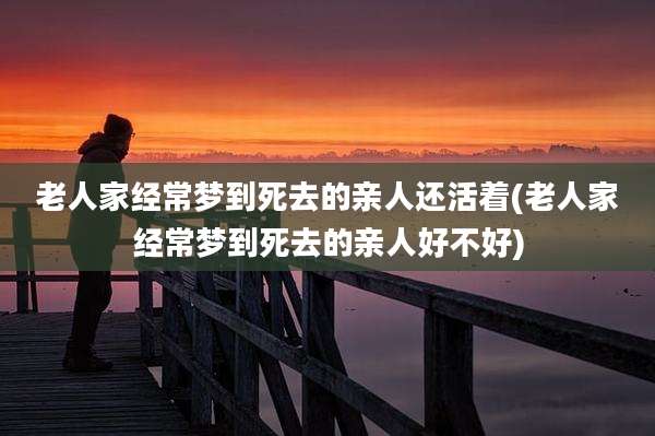 老人家经常梦到死去的亲人还活着(老人家经常梦到死去的亲人好不好)