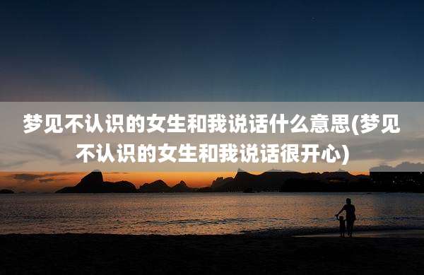 梦见不认识的女生和我说话什么意思(梦见不认识的女生和我说话很开心)