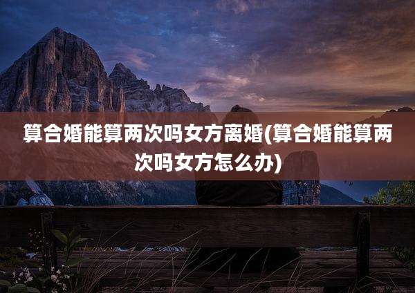 算合婚能算两次吗女方离婚(算合婚能算两次吗女方怎么办)