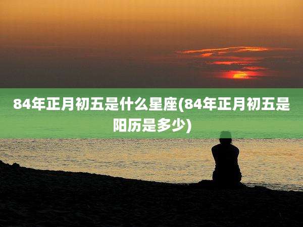 84年正月初五是什么星座(84年正月初五是阳历是多少)
