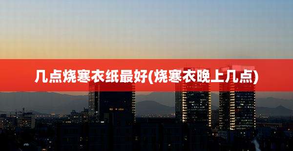几点烧寒衣纸最好(烧寒衣晚上几点)